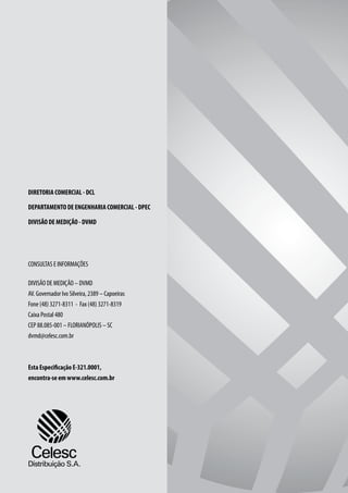 DIRETORIA COMERCIAL - DCL

DEPARTAMENTO DE ENGENHARIA COMERCIAL - DPEC

DIVISÃO DE MEDIÇÃO - DVMD




CONSULTAS E INFORMAÇÕES

DIVISÃO DE MEDIÇÃO – DVMD
AV. Governador Ivo Silveira, 2389 – Capoeiras
Fone (48) 3271-8311 - Fax (48) 3271-8319
Caixa Postal 480
CEP 88.085-001 – FLORIANÓPOLIS – SC
dvmd@celesc.com.br



Esta Especificação E-321.0001,
encontra-se em www.celesc.com.br
 