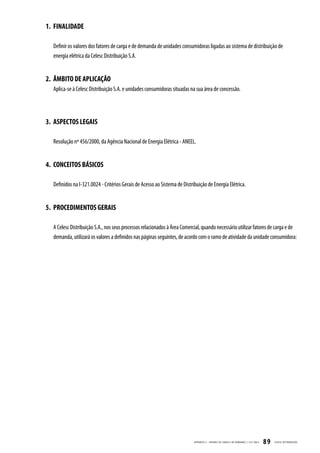 1. FINALIDADE

  Definir os valores dos fatores de carga e de demanda de unidades consumidoras ligadas ao sistema de distribuição de
  energia elétrica da Celesc Distribuição S.A.


2. ÂMBITO DE APLICAÇÃO
  Aplica-se à Celesc Distribuição S.A. e unidades consumidoras situadas na sua área de concessão.




3. ASPECTOS LEGAIS

  Resolução nº 456/2000, da Agência Nacional de Energia Elétrica - ANEEL.


4. CONCEITOS BÁSICOS

  Definidos na I-321.0024 - Critérios Gerais de Acesso ao Sistema de Distribuição de Energia Elétrica.


5. PROCEDIMENTOS GERAIS

  A Celesc Distribuição S.A., nos seus processos relacionados à Àrea Comercial, quando necessário utilizar fatores de carga e de
  demanda, utilizará os valores a definidos nas páginas seguintes, de acordo com o ramo de atividade da unidade consumidora:




                                                                           APÊNDICE II - FATORES DE C ARGA E DE DEMANDA | I-321.0023   89   CELESC DISTRIB UIÇ ÃO
 