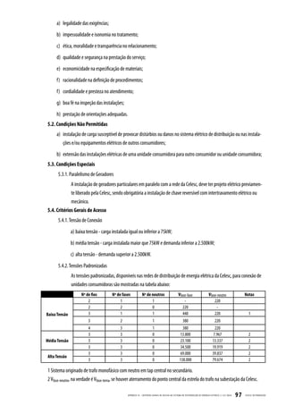 a) legalidade das exigências;
     b) impessoalidade e isonomia no tratamento;
     c) ética, moralidade e transparência no relacionamento;
     d) qualidade e segurança na prestação do serviço;
     e) economicidade na especificação de materiais;
     f) racionalidade na definição de procedimentos;
     f) cordialidade e presteza no atendimento;
     g) boa fé na inspeção das instalações;
     h) prestação de orientações adequadas.
5.2. Condições Não Permitidas
     a) instalação de carga susceptível de provocar distúrbios ou danos no sistema elétrico de distribuição ou nas instala-
        ções e/ou equipamentos elétricos de outros consumidores;
     b) extensão das instalações elétricas de uma unidade consumidora para outro consumidor ou unidade consumidora;
5.3. Condições Especiais
      5.3.1. Paralelismo de Geradores
               A instalação de geradores particulares em paralelo com a rede da Celesc, deve ter projeto elétrico previamen-
             te liberado pela Celesc, sendo obrigatória a instalação de chave reversível com intertravamento elétrico ou
             mecânico.
5.4. Critérios Gerais de Acesso
      5.4.1. Tensão de Conexão
               a) baixa tensão - carga instalada igual ou inferior a 75kW;
               b) média tensão - carga instalada maior que 75kW e demanda inferior a 2.500kW;
               c) alta tensão - demanda superior a 2.500kW.
      5.4.2. Tensões Padronizadas
               As tensões padronizadas, disponíveis nas redes de distribuição de energia elétrica da Celesc, para conexão de
               unidades consumidoras são mostradas na tabela abaixo:
                     Nº de fios        Nº de fases            Nº de neutros                        Vfase-fase                    Vfase-neutro                    Notas
                         2                  1                       1                                  -                             220
                         2                  2                       0                                 220                             -
Baixa Tensão             3                  1                       1                                 440                            220                            1
                         3                 2                            1                              380                             220
                         4                 3                            1                             380                             220
                         3                 3                            0                           13.800                           7.967                          2
Média Tensão             3                 3                            0                           23.100                           13.337                         2
                         3                 3                            0                           34.500                           19.919                         2
                         3                 3                            0                           69.000                           39.837                         2
Alta Tensão
                         3                 3                            0                           138.000                          79.674                         2

1 Sistema originado de trafo monofásico com neutro em tap central no secundário.
2 Vfase-neutro, na verdade é Vfase-terra, se houver aterramento do ponto central da estrela do trafo na subestação da Celesc.

                                                APÊNDICE III - CRITÉRIOS GER AIS DE ACESSO AO SISTEMA DE DISTRIB UIÇ ÃO DE ENERGIA ELÉTRIC A | I-321.0024   97   CELESC DISTRIB UIÇ ÃO
 