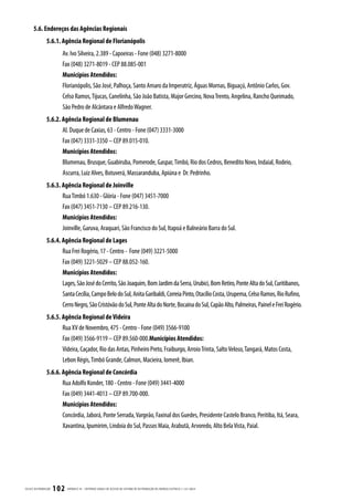 5.6. Endereços das Agências Regionais
                  5.6.1. Agência Regional de Florianópolis
                           Av. Ivo Silveira, 2.389 - Capoeiras - Fone (048) 3271-8000
                           Fax (048) 3271-8019 - CEP 88.085-001
                           Municípios Atendidos:
                           Florianópolis, São José, Palhoça, Santo Amaro da Imperatriz, Águas Mornas, Biguaçú, Antônio Carlos, Gov.
                           Celso Ramos, Tijucas, Canelinha, São João Batista, Major Gercino, Nova Trento, Angelina, Rancho Queimado,
                           São Pedro de Alcântara e Alfredo Wagner.
                  5.6.2. Agência Regional de Blumenau
                         Al. Duque de Caxias, 63 - Centro - Fone (047) 3331-3000
                         Fax (047) 3331-3350 – CEP 89.015-010.
                         Municípios Atendidos:
                         Blumenau, Brusque, Guabiruba, Pomerode, Gaspar, Timbó, Rio dos Cedros, Benedito Novo, Indaial, Rodeio,
                         Ascurra, Luiz Alves, Botuverá, Massaranduba, Apiúna e Dr. Pedrinho.
                  5.6.3. Agência Regional de Joinville
                         Rua Timbó 1.630 - Glória - Fone (047) 3451-7000
                         Fax (047) 3451-7130 – CEP 89.216-130.
                         Municípios Atendidos:
                         Joinville, Garuva, Araquari, São Francisco do Sul, Itapoá e Balneário Barra do Sul.
                  5.6.4. Agência Regional de Lages
                         Rua Frei Rogério, 17 - Centro - Fone (049) 3221-5000
                         Fax (049) 3221-5029 – CEP 88.052-160.
                         Municípios Atendidos:
                         Lages, São José do Cerrito, São Joaquim, Bom Jardim da Serra, Urubici, Bom Retiro, Ponte Alta do Sul, Curitibanos,
                         Santa Cecília, Campo Belo do Sul, Anita Garibaldi, Correia Pinto, Otacílio Costa, Urupema, Celso Ramos, Rio Rufino,
                         Cerro Negro, São Cristóvão do Sul, Ponte Alta do Norte, Bocaina do Sul, Capão Alto, Palmeiras, Painel e Frei Rogério.
                  5.6.5. Agência Regional de Videira
                         Rua XV de Novembro, 475 - Centro - Fone (049) 3566-9100
                         Fax (049) 3566-9119 – CEP 89.560-000.Municípios Atendidos:
                         Videira, Caçador, Rio das Antas, Pinheiro Preto, Fraiburgo, Arroio Trinta, Salto Veloso, Tangará, Matos Costa,
                         Lebon Régis, Timbó Grande, Calmon, Macieira, Iomerê, Ibian.
                  5.6.6. Agência Regional de Concórdia
                         Rua Adolfo Konder, 180 - Centro - Fone (049) 3441-4000
                         Fax (049) 3441-4013 – CEP 89.700-000.
                         Municípios Atendidos:
                         Concórdia, Jaborá, Ponte Serrada, Vargeão, Faxinal dos Guedes, Presidente Castelo Branco, Peritiba, Itá, Seara,
                         Xavantina, Ipumirim, Lindoia do Sul, Passos Maia, Arabutã, Arvoredo, Alto Bela Vista, Paial.




CELESC DIS TRIB UIÇ ÃO   102   APÊNDICE III - CRITÉRIOS GER AIS DE ACESSO AO SISTEMA DE DISTRIB UIÇ ÃO DE ENERGIA ELÉTRIC A | I-321.0024
 