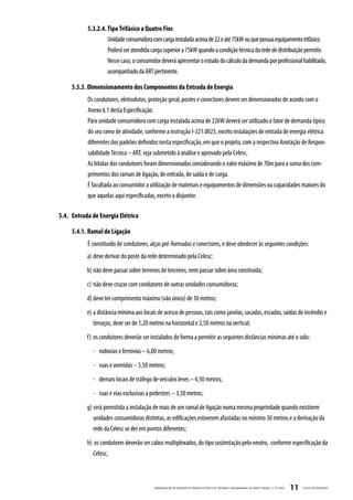 5.3.2.4. Tipo Trifásico a Quatro Fios
                    Unidade consumidora com carga instalada acima de 22 e até 75kW ou que possua equipamento trifásico.
                    Poderá ser atendida carga superior a 75kW quando a condição técnica da rede de distribuição permitir.
                    Nesse caso, o consumidor deverá apresentar o estudo do cálculo da demanda por profissional habilitado,
                    acompanhado da ART pertinente.

     5.3.3. Dimensionamento dos Componentes da Entrada de Energia
           Os condutores, eletrodutos, proteção geral, postes e conectores devem ser dimensionados de acordo com o
           Anexo 6.1 desta Especificação.
           Para unidade consumidora com carga instalada acima de 22kW deverá ser utilizado o fator de demanda típico
           do seu ramo de atividade, conforme a instrução I-321.0023, exceto instalações de entrada de energia elétrica
           diferentes dos padrões definidos nesta especificação, em que o projeto, com a respectiva Anotação de Respon-
           sabilidade Técnica – ART, seja submetido à análise e aprovado pela Celesc.
           As bitolas dos condutores foram dimensionadas considerando o valor máximo de 70m para a soma dos com-
           primentos dos ramais de ligação, de entrada, de saída e de carga.
           É facultada ao consumidor a utilização de materiais e equipamentos de dimensões ou capacidades maiores do
           que aquelas aqui especificadas, exceto o disjuntor.

5.4. Entrada de Energia Elétrica

     5.4.1. Ramal de Ligação
           É constituído de condutores, alças pré-formadas e conectores, e deve obedecer às seguintes condições:
           a) deve derivar do poste da rede determinado pela Celesc;
           b) não deve passar sobre terrenos de terceiros, nem passar sobre área construída;
           c) não deve cruzar com condutores de outras unidades consumidoras;
           d) deve ter comprimento máximo (vão único) de 30 metros;
           e) a distância mínima aos locais de acesso de pessoas, tais como janelas, sacadas, escadas, saídas de incêndio e
              terraços, deve ser de 1,20 metros na horizontal e 2,50 metros na vertical;
           f) os condutores deverão ser instalados de forma a permitir as seguintes distâncias mínimas até o solo:
             - rodovias e ferrovias – 6,00 metros;
             - ruas e avenidas – 5,50 metros;
             - demais locais de tráfego de veículos leves – 4,50 metros;
             - ruas e vias exclusivas a pedestres – 3,50 metros;
           g) será permitida a instalação de mais de um ramal de ligação numa mesma propriedade quando existirem
              unidades consumidoras distintas, as edificações estiverem afastadas no mínimo 30 metros e a derivação da
              rede da Celesc se der em pontos diferentes;
           h) os condutores deverão ser cabos multiplexados, do tipo sustentação pelo neutro, conforme especificação da
              Celesc;



                                          PADRONIZ AÇ ÃO DE ENTR ADA DE ENERGIA ELÉTRIC A DE UNIDADES CONSUMIDOR AS DE BAIX A TENSÃO | E-321.0001   11   CELESC DISTRIB UIÇ ÃO
 