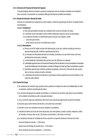 5.4.2. Estrutura de Fixação do Ramal de Ligação
                          O ramal de ligação deverá ser fixado no ponto de entrega por meio de armação secundária com isoladores
                          preso em poste, em pontalete ou na própria edificação principal da unidade consumidora.

                  5.4.3. Ramal de Entrada e Ramal de Saída
                          Deverão ser constituídos de condutores de cobre singelos, conforme especificação da Celesc, instalados dentro
                          de eletrodutos.
                          5.4.3.1. Condutores
                                   a) Não serão permitidas emendas nos condutores dos ramais de entrada e de saída;
                                   b) o condutor neutro não poderá conter nenhum dispositivo capaz de causar sua interrupção;
                                   c) os condutores deverão ser identificados pelas cores das suas isolações, sendo:
                                      - azul claro para neutro;
                                      - preto, branco (ou cinza) e vermelho para as fases.
                          5.4.3.2. Eletrodutos
                                   a) Devem ser de PVC rígido roscável sem deformações, ou de aço-carbono zincado por imersão a
                                       quente do tipo pesado, conforme especificação da Celesc;
                                   b) as emendas nos eletrodutos deverão ser evitadas, aceitando-se as que forem feitas com luvas
                                       perfeitamente enroscadas e vedadas;
                                   c) a extremidade dos eletrodutos deve possuir curva de 180 graus ou cabeçote;
                                   d) o eletroduto aparente deve ser firmemente fixado por fita de alumínio ou de aço inoxidável e atarraxado
                                       à caixa de medição por meio de buchas e arruelas ou flanges, de modo que fique mais próximo ao poste;
                                   e) eletroduto aparente que contenha condutor energizado, a menos de 1,00 metro do solo ou piso,
                                       deve ser de aço-carbono zincado e aterrado;
                                   f) o eletroduto do ramal de entrada deve se posicionar no lado esquerdo da caixa de medição e o do
                                       ramal de saída à direita.

                  5.4.4. Ramal de Carga
                          a) Os condutores do ramal de carga, quando aéreos, poderão ser singelos de cobre ou multiplexados de cobre
                             ou alumínio, conforme especificação da Celesc;
                          b) no momento da ligação da unidade consumidora, os condutores do ramal de carga devem estar instalados
                             até a unidade consumidora ou até a caixa para tomadas;
                          c) caso o ramal de carga seja subterrâneo, deve haver uma caixa de passagem junto ao posto de medição.
                          d) não deve passar sobre terrenos de terceiros, nem sobre área construída;
                          e) não deve cruzar com condutores de outras unidades consumidoras;
                          f) a distância mínima aos locais de acesso de pessoas, tais como janelas, sacadas, escadas, marquises, saídas
                             de incêndio e terraços, deve ser de 1,20 metros na horizontal e 2,50 metros na vertical;
                          g) os condutores deverão ser instalados de forma a permitir as seguintes distâncias mínimas até o solo:
                          - locais de tráfego de veículos – 5,50 metros;
                          - demais locais de tráfego de veículos leves – 4,50 metros;
                          - locais exclusivos de acesso a pedestres – 3,50 metros.

CELESC DIS TRIB UIÇ ÃO   12   PADRONIZ AÇ ÃO DE ENTR ADA DE ENERGIA ELÉTRIC A DE UNIDADES CONSUMIDOR AS DE BAIX A TENSÃO | E-321.0001
 