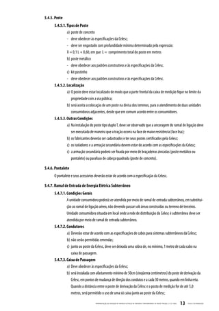 5.4.5. Poste
      5.4.5.1. Tipos de Poste
               a) poste de concreto
               - deve obedecer às especificações da Celesc;
               - deve ser engastado com profundidade mínima determinada pela expressão:
               X = 0,1 L + 0,60, em que L = comprimento total do poste em metros
               b) poste metálico
               - deve obedecer aos padrões construtivos e às especificações da Celesc.
               c) kit postinho
               - deve obedecer aos padrões construtivos e às especificações da Celesc.
      5.4.5.2. Localização
               a) O poste deve estar localizado de modo que a parte frontal da caixa de medição fique no limite da
                  propriedade com a via pública;
               b) será aceita a colocação de um poste na divisa dos terrenos, para o atendimento de duas unidades
                  consumidoras adjacentes, desde que em comum acordo entre os consumidores.
      5.4.5.3. Outras Condições
               a) Na instalação do poste tipo duplo T, deve ser observado que a ancoragem do ramal de ligação deve
                  ser executada de maneira que a tração ocorra na face de maior resistência (face lisa);
               b) os fabricantes deverão ser cadastrados e ter seus postes certificados pela Celesc;
               c) os isoladores e a armação secundária devem estar de acordo com as especificações da Celesc;
               c) a armação secundária poderá ser fixada por meio de braçadeiras zincadas (poste metálico ou
                  pontalete) ou parafuso de cabeça quadrada (poste de concreto).

5.4.6. Pontalete
      O pontalete e seus acessórios deverão estar de acordo com a especificação da Celesc.

5.4.7. Ramal de Entrada de Energia Elétrica Subterrâneo
      5.4.7.1. Condições Gerais
               A unidade consumidora poderá ser atendida por meio de ramal de entrada subterrâneo, em substitui-
               ção ao ramal de ligação aéreo, não devendo passar sob áreas construídas ou terreno de terceiros.
               Unidade consumidora situada em local onde a rede de distribuição da Celesc é subterrânea deve ser
               atendida por meio de ramal de entrada subterrâneo.
      5.4.7.2. Condutores
               a) Deverão estar de acordo com as especificações de cabos para sistemas subterrâneos da Celesc;
               b) não serão permitidas emendas;
               c) junto ao poste da Celesc, deve ser deixada uma sobra de, no mínimo, 1 metro de cada cabo na
                  caixa de passagem.
      5.4.7.3. Caixa de Passagem
               a) Deve obedecer às especificações da Celesc;
               b) será instalada com afastamento mínimo de 50cm (cinqüenta centímetros) do poste de derivação da
                  Celesc, em pontos de mudança de direção dos condutos e a cada 30 metros, quando em linha reta.
                  Quando a distância entre o poste de derivação da Celesc e o posto de medição for de até 5,0
                  metros, será permitido o uso de uma só caixa junto ao poste da Celesc;

                                    PADRONIZ AÇ ÃO DE ENTR ADA DE ENERGIA ELÉTRIC A DE UNIDADES CONSUMIDOR AS DE BAIX A TENSÃO | E-321.0001   13   CELESC DISTRIB UIÇ ÃO
 