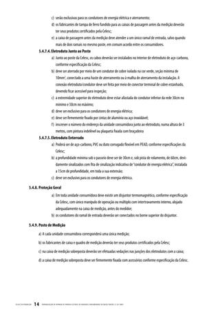 c) serão exclusivas para os condutores de energia elétrica e aterramento;
                                   d) os fabricantes de tampa de ferro fundido para as caixas de passagem antes da medição deverão
                                      ter seus produtos certificados pela Celesc;
                                   e) a caixa de passagem antes da medição deve atender a um único ramal de entrada, salvo quando
                                      mais de dois ramais no mesmo poste, em comum acordo entre os consumidores.
                          5.4.7.4. Eletroduto Junto ao Poste
                                   a) Junto ao poste da Celesc, os cabos deverão ser instalados no interior de eletroduto de aço-carbono,
                                      conforme especificação da Celesc;
                                   b) deve ser aterrado por meio de um condutor de cobre isolado na cor verde, seção mínima de
                                      10mm2, conectado a uma haste de aterramento ou à malha de aterramento da instalação. A
                                      conexão eletroduto/condutor deve ser feita por meio de conector terminal de cobre estanhado,
                                      devendo ficar acessível para inspeção;
                                   c) a extremidade superior do eletroduto deve estar afastada do condutor inferior da rede 30cm no
                                      mínimo e 50cm no máximo;
                                   d) deve ser exclusivo para os condutores de energia elétrica;
                                   e) deve ser firmemente fixado por cintas de alumínio ou aço inoxidável;
                                   f) inscrever o número do endereço da unidade consumidora junto ao eletroduto, numa altura de 3
                                      metros, com pintura indelével ou plaqueta fixada com braçadeira
                          5.4.7.5. Eletroduto Enterrado
                                   a) Poderá ser de aço-carbono, PVC ou duto corrugado flexível em PEAD, conforme especificações da
                                      Celesc;
                                   b) a profundidade mínima sob o passeio deve ser de 30cm e, sob pista de rolamento, de 60cm, devi-
                                      damente sinalizados com fita de sinalização indicativa de “condutor de energia elétrica”, instalada
                                      a 15cm de profundidade, em toda a sua extensão;
                                   c) deve ser exclusivo para os condutores de energia elétrica.

                  5.4.8. Proteção Geral
                                          a) Em toda unidade consumidora deve existir um disjuntor termomagnético, conforme especificação
                                             da Celesc, com único manípulo de operação ou múltiplo com intertravamento interno, alojado
                                             adequadamente na caixa de medição, antes do medidor;
                                          b) os condutores do ramal de entrada deverão ser conectados no borne superior do disjuntor.

                  5.4.9. Posto de Medição
                          a) A cada unidade consumidora corresponderá uma única medição;
                          b) os fabricantes de caixa e quadro de medição deverão ter seus produtos certificados pela Celesc;
                          c) na caixa de medição sobreposta deverão ser efetuadas vedações nas junções dos eletrodutos com a caixa;
                          d) a caixa de medição sobreposta deve ser firmemente fixada com acessórios conforme especificação da Celesc.




CELESC DIS TRIB UIÇ ÃO   14   PADRONIZ AÇ ÃO DE ENTR ADA DE ENERGIA ELÉTRIC A DE UNIDADES CONSUMIDOR AS DE BAIX A TENSÃO | E-321.0001
 
