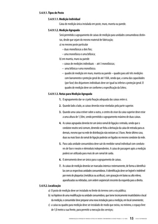 5.4.9.1. Tipos de Posto
         5.4.9.1.1. Medição Individual
                    Caixa de medição única instalada em poste, muro, mureta ou parede.
         5.4.9.1.2. Medição Agrupada
                    Será permitido o agrupamento de caixas de medição para unidades consumidoras distin-
                    tas, desde que sejam do mesmo material de fabricação;
                    a) no mesmo poste particular
                       – duas monofásicas a dois fios;
                       – uma monofásica e uma bifásica;
                    b) em mureta, muro ou parede
                       – caixas de medições individuais - até 3 monofásicas;
                       – uma bifásica e uma monofásica.
                       – quadro de medição em muro, mureta ou parede – quadro para até três medições
                         com barramento e proteção geral de até 150A, sendo que, a soma das capacidades
                         (por fase) dos disjuntores individuais deve ser igual ou inferior a proteção geral. O
                         quadro de medição deve ser conforme a especificação da Celesc.
         5.4.9.1.3. Notas para Medição Agrupada
                    1. O agrupamento dar-se-á pela fixação adequada das caixas entre si.
                    2. Quando lado a lado, as caixas deverão estar niveladas pela parte superior.
                    3. Quando uma caixa estiver sobre a outra, o centro do visor da caixa superior deve estar
                       a uma altura de 1,50m, sendo permitido o agrupamento máximo de duas caixas.
                    4. As caixas agrupadas deverão ter um único ramal de ligação e entrada, sendo que o
                       condutor neutro será comum, devendo ser feita a derivação da caixa de entrada para as
                       demais, mesmo que na rede de distribuição não existam as 3 fases. Neste último caso,
                       duas ou mais fases do ramal de ligação poderão ser ligadas no mesmo condutor da rede.
                    5. Para cada unidade consumidora deve sair do medidor ramal individual com conduto-
                       res de fase e neutro e eletroduto independentes. A caixa de passagem após a medição
                       poderá ser utilizada para mais de um ramal de saída.
                    6. O aterramento deve ser único para o agrupamento de caixas.
                    7. As caixas de medição deverão ser marcadas interna e externamente, de forma a identificá-
                       las com as respectivas unidades consumidoras. A identificação deve ser legível e indelével
                       por meio de plaquetas (metálicas ou acrílicas), com gravação em baixo ou alto relevo,
                       aparafusadas ou rebitadas, com ordem seqüencial crescente da esquerda para a direita.
5.4.9.2. Localização
         a) O posto de medição deve ser instalado no limite do terreno com a via pública;
         b) na hipótese de uma modificação na unidade consumidora, que torne tecnicamente insatisfatório o local
            da medição, o consumidor deve preparar uma nova instalação para a medição, em local conveniente;
         c) a caixa ou quadro para medição deve ser instalado de modo que exista, no mínimo, o espaço livre
            de 1,0 metro a sua frente, para permitir a execução dos serviços;

                               PADRONIZ AÇ ÃO DE ENTR ADA DE ENERGIA ELÉTRIC A DE UNIDADES CONSUMIDOR AS DE BAIX A TENSÃO | E-321.0001   15   CELESC DISTRIB UIÇ ÃO
 