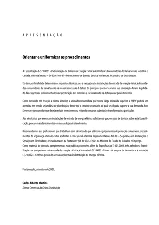A P R E S E N T A Ç Ã O




Orientar e uniformizar os procedimentos

A Especificação E-321.0001 - Padronização de Entrada de Energia Elétrica de Unidades Consumidoras de Baixa Tensão substitui e
cancela a Norma Técnica – DPSC/NT-01-BT– Fornecimento de Energia Elétrica em Tensão Secundária de Distribuição.

Ela tem por finalidade determinar os requisitos técnicos para a execução das instalações de entrada de energia elétrica de unida-
des consumidoras de baixa tensão na área de concessão da Celesc. Os princípios que nortearam a sua elaboração foram: legalida-
de das exigências, economicidade na especificação dos materiais e racionalidade na definição de procedimentos.

Como novidade em relação à norma anterior, a unidade consumidora que tenha carga instalada superior a 75kW poderá ser
atendida em tensão secundária de distribuição, desde que o circuito secundário ao qual será ligada suporte a sua demanda. Isto
favorece o consumidor que deseja reduzir investimentos, evitando construir subestação transformadora particular.

Aos eletricistas que executam instalações de entrada de energia elétrica solicitamos que, em caso de dúvidas sobre esta Especifi-
cação, procurem esclarecimentos em nossas lojas de atendimento.

Recomendamos aos profissionais que trabalham com eletricidade que utilizem equipamentos de proteção e observem procedi-
mentos de segurança a fim de evitar acidentes e em especial a Norma Regulamentadora NR-10 – Segurança em Instalações e
Serviços em Eletricidade, revisada através da Portaria nº 598 de 07/12/2004 do Ministro de Estado do Trabalho e Emprego.
Como material de consulta complementar, esta publicação contém, além da Especificação E-321.0001, três apêndices: Especi-
ficações de componentes da entrada de energia elétrica, a Instrução I-321.0023 - Fatores de carga e de demanda e a Instrução
I-321.0024 - Critérios gerais de acesso ao sistema de distribuição de energia elétrica.



Florianópolis, setembro de 2007.



Carlos Alberto Martins
Diretor Comercial da Celesc Distribuição
 
