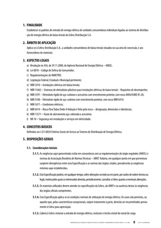 1. FINALIDADE
  Estabelecer os padrões de entrada de energia elétrica de unidades consumidoras individuais ligadas ao sistema de distribui-
  ção de energia elétrica de baixa tensão da Celesc Distribuição S.A.

2. ÂMBITO DE APLICAÇÃO
  Aplica-se à Celesc Distribuição S.A., a unidades consumidoras de baixa tensão situadas na sua área de concessão, e aos
  fornecedores de materiais.

3. ASPECTOS LEGAIS
  a)   Resolução no 456, de 29.11.2000, da Agência Nacional de Energia Elétrica – ANEEL.
  b)   Lei 8078 – Código de Defesa do Consumidor;
  c)   Regulamentações do INMETRO;
  d)   Legislação Federal, Estadual e Municipal pertinente;
  e)   NBR 5410 – Instalações elétricas em baixa tensão;
  f)   NBR 15465 – Sistemas de eletrodutos plásticos para instalações elétricas de baixa tensão - Requisitos de desempenho;
  g)   NBR 5597 – Eletroduto rígido de aço-carbono e acessórios com revestimento protetor, com rosca ANSI/ASME B1.20;
  h)   NBR 5598 – Eletroduto rígido de aço-carbono com revestimento protetor, com rosca NBR 6414;
  i)   NBR 5471 – Condutores elétricos;
  j)   NBR 6414 – Rosca Para Tubos Onde A Vedação é feita pela rosca – designação, dimensões e tolerâncias;
  k)   NBR 13571 – Haste de aterramento aço-cobreada e acessórios
  l)   NR 10 – Segurança em instalações e serviços em eletricidade.

4. CONCEITOS BÁSICOS
  Definidos na I-321.0024 Critérios Gerais de Acesso ao Sistema de Distribuição de Energia Elétrica.

5. DISPOSIÇÕES GERAIS

  5.1. Considerações Iniciais
         5.1.1. As exigências aqui apresentadas estão em consonância com as regulamentações do órgão regulador (ANEEL) e
                normas da Associação Brasileira de Normas Técnicas – ABNT. Todavia, em qualquer ponto em que porventura
                surgirem divergências entre esta Especificação e as normas dos órgãos citados, prevalecerão as exigências
                mínimas aqui estabelecidas.
         5.1.2. Esta Especificação poderá, em qualquer tempo, sofrer alterações no todo ou em parte, por razões de ordem técnica ou
                legal, motivo pelos quais os interessados deverão, periodicamente, consultar a Celesc quanto a eventuais alterações.
         5.1.3. Os materiais utilizados devem atender às especificações da Celesc, da ABNT e na ausência destas às exigências
                dos órgãos oficiais competentes.
         5.1.4. Esta Especificação aplica-se às condições normais de utilização de energia elétrica. Os casos não previstos, ou
                aqueles que, pelas características excepcionais, exijam tratamento à parte, deverão ser encaminhados previa-
                mente à Celesc para apreciação.
         5.1.5. Caberá à Celesc vistoriar a entrada de energia elétrica, inclusive o trecho visível do ramal de carga.

                                                 PADRONIZ AÇ ÃO DE ENTR ADA DE ENERGIA ELÉTRIC A DE UNIDADES CONSUMIDOR AS DE BAIX A TENSÃO | E-321.0001   9   CELESC DISTRIB UIÇ ÃO
 