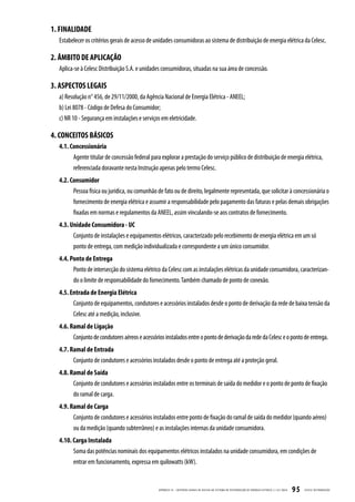 1. FINALIDADE
  Estabelecer os critérios gerais de acesso de unidades consumidoras ao sistema de distribuição de energia elétrica da Celesc.

2. ÂMBITO DE APLICAÇÃO
  Aplica-se à Celesc Distribuição S.A. e unidades consumidoras, situadas na sua área de concessão.

3. ASPECTOS LEGAIS
  a) Resolução n° 456, de 29/11/2000, da Agência Nacional de Energia Elétrica - ANEEL;
  b) Lei 8078 - Código de Defesa do Consumidor;
  c) NR 10 - Segurança em instalações e serviços em eletricidade.

4. CONCEITOS BÁSICOS
  4.1. Concessionária
        Agente titular de concessão federal para explorar a prestação do serviço público de distribuição de energia elétrica,
        referenciada doravante nesta Instrução apenas pelo termo Celesc.
  4.2. Consumidor
        Pessoa física ou jurídica, ou comunhão de fato ou de direito, legalmente representada, que solicitar à concessionária o
        fornecimento de energia elétrica e assumir a responsabilidade pelo pagamento das faturas e pelas demais obrigações
        fixadas em normas e regulamentos da ANEEL, assim vinculando-se aos contratos de fornecimento.
  4.3. Unidade Consumidora - UC
        Conjunto de instalações e equipamentos elétricos, caracterizado pelo recebimento de energia elétrica em um só
        ponto de entrega, com medição individualizada e correspondente a um único consumidor.
  4.4. Ponto de Entrega
        Ponto de intersecção do sistema elétrico da Celesc com as instalações elétricas da unidade consumidora, caracterizan-
        do o limite de responsabilidade do fornecimento. Também chamado de ponto de conexão.
  4.5. Entrada de Energia Elétrica
        Conjunto de equipamentos, condutores e acessórios instalados desde o ponto de derivação da rede de baixa tensão da
        Celesc até a medição, inclusive.
  4.6. Ramal de Ligação
        Conjunto de condutores aéreos e acessórios instalados entre o ponto de derivação da rede da Celesc e o ponto de entrega.
  4.7. Ramal de Entrada
        Conjunto de condutores e acessórios instalados desde o ponto de entrega até a proteção geral.
  4.8. Ramal de Saída
        Conjunto de condutores e acessórios instalados entre os terminais de saída do medidor e o ponto de ponto de fixação
        do ramal de carga.
  4.9. Ramal de Carga
        Conjunto de condutores e acessórios instalados entre ponto de fixação do ramal de saída do medidor (quando aéreo)
        ou da medição (quando subterrâneo) e as instalações internas da unidade consumidora.
  4.10. Carga Instalada
        Soma das potências nominais dos equipamentos elétricos instalados na unidade consumidora, em condições de
        entrar em funcionamento, expressa em quilowatts (kW).


                                                APÊNDICE III - CRITÉRIOS GER AIS DE ACESSO AO SISTEMA DE DISTRIB UIÇ ÃO DE ENERGIA ELÉTRIC A | I-321.0024   95   CELESC DISTRIB UIÇ ÃO
 