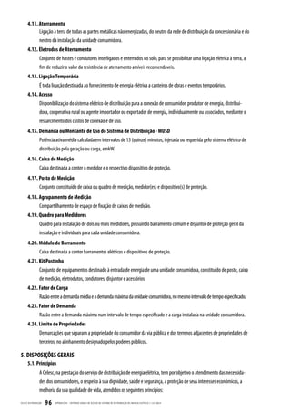 4.11. Aterramento
             Ligação à terra de todas as partes metálicas não energizadas, do neutro da rede de distribuição da concessionária e do
             neutro da instalação da unidade consumidora.
       4.12. Eletrodos de Aterramento
             Conjunto de hastes e condutores interligados e enterrados no solo, para se possibilitar uma ligação elétrica à terra, a
             fim de reduzir o valor da resistência de aterramento a níveis recomendáveis.
       4.13. Ligação Temporária
             É toda ligação destinada ao fornecimento de energia elétrica a canteiros de obras e eventos temporários.
       4.14. Acesso
             Disponibilização do sistema elétrico de distribuição para a conexão de consumidor, produtor de energia, distribui-
             dora, cooperativa rural ou agente importador ou exportador de energia, individualmente ou associados, mediante o
             ressarcimento dos custos de conexão e de uso.
       4.15. Demanda ou Montante de Uso do Sistema de Distribuição - MUSD
             Potência ativa média calculada em intervalos de 15 (quinze) minutos, injetada ou requerida pelo sistema elétrico de
             distribuição pela geração ou carga, emkW.
       4.16. Caixa de Medição
                   Caixa destinada a conter o medidor e o respectivo dispositivo de proteção.
       4.17. Posto de Medição
             Conjunto constituído de caixa ou quadro de medição, medidor(es) e dispositivo(s) de proteção.
       4.18. Agrupamento de Medição
                   Compartilhamento de espaço de fixação de caixas de medição.
       4.19. Quadro para Medidores
             Quadro para instalação de dois ou mais medidores, possuindo barramento comum e disjuntor de proteção geral da
             instalação e individuais para cada unidade consumidora.
       4.20. Módulo de Barramento
             Caixa destinada a conter barramentos elétricos e dispositivos de proteção.
       4.21. Kit Postinho
             Conjunto de equipamentos destinado à entrada de energia de uma unidade consumidora, constituído de poste, caixa
             de medição, eletrodutos, condutores, disjuntor e acessórios.
       4.22. Fator de Carga
             Razão entre a demanda média e a demanda máxima da unidade consumidora, no mesmo intervalo de tempo especificado.
       4.23. Fator de Demanda
             Razão entre a demanda máxima num intervalo de tempo especificado e a carga instalada na unidade consumidora.
       4.24. Limite de Propriedades
             Demarcações que separam a propriedade do consumidor da via pública e dos terrenos adjacentes de propriedades de
             terceiros, no alinhamento designado pelos poderes públicos.

5. DISPOSIÇÕES GERAIS
       5.1. Princípios
                   A Celesc, na prestação do serviço de distribuição de energia elétrica, tem por objetivo o atendimento das necessida-
                   des dos consumidores, o respeito à sua dignidade, saúde e segurança, a proteção de seus interesses econômicos, a
                   melhoria da sua qualidade de vida, atendidos os seguintes princípios:

CELESC DIS TRIB UIÇ ÃO   96   APÊNDICE III - CRITÉRIOS GER AIS DE ACESSO AO SISTEMA DE DISTRIB UIÇ ÃO DE ENERGIA ELÉTRIC A | I-321.0024
 