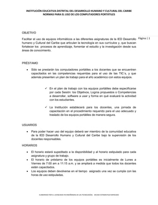 INSTITUCIÓN EDUCATIVA DISTRITAL DEL DESARROLLO HUMANO Y CULTURAL DEL CARIBE
               NORMAS PARA EL USO DE LOS COMPUTADORES PORTÁTILES




OBJETIVO

Facilitar el uso de equipos informáticos a las diferentes asignaturas de la IED Desarrollo Página | 1
humano y Cultural del Caribe que articulan la tecnología en sus currículos y, que buscan
fortalecer los procesos de aprendizaje, fomentar el estudio y la investigación desde sus
áreas de conocimiento.



PRÉSTAMO

      Sólo se prestarán los computadores portátiles a los docentes que se encuentren
       capacitados en las competencias requeridas para el uso de Ias TIC´s, y que
       además presenten un plan de trabajo para el año académico con estos equipos.


                    En el plan de trabajo con los equipos portátiles debe especificarse
                     por cada Sesión: los Objetivos, Logros propuestos o Competencias
                     a desarrollar, software a usar y forma en qué evaluará la actividad
                     con los estudiantes.

                    La Institución establecerá para los docentes, una jornada de
                     capacitación en el procedimiento requerido para el uso adecuado y
                     traslado de los equipos portátiles de manera segura.


USUARIOS

      Para poder hacer uso del equipo deberá ser miembro de la comunidad educativa
       de la IED Desarrollo Humano y Cultural del Caribe bajo la supervisión de los
       docentes responsables.

HORARIOS

      El horario estará supeditado a la disponibilidad y al horario estipulado para cada
       asignatura y grupo de trabajo.
      El horario de préstamo de los equipos portátiles es inicialmente de Lunes a
       Viernes de 7:00 am a 11:15 a.m. y se ampliará a medida que todos los docentes
       estén capacitados.
      Los equipos deben devolverse en el tiempo asignado una vez se cumpla con las
       horas de uso estipuladas.




             ELABORADO POR EL LICENCIADO EN ENSEÑANZAS DE LAS TECNOLOGÍAS: DECADI ESTEBAN RUIZ MERCADO
 