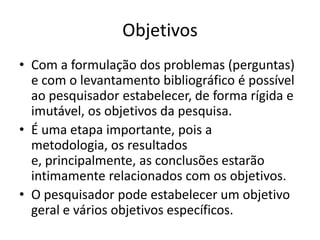 ObjetivosCom a formulação dos problemas (perguntas) e com o levantamentobibliográficoépossívelaopesquisadorestabelecer, de forma rígida e imutável, osobjetivos da pesquisa.Éumaetapaimportante, pois a metodologia, osresultados e, principalmente, as conclusõesestarãointimamenterelacionados com osobjetivos.O pesquisadorpodeestabelecer um objetivogeral e váriosobjetivosespecíficos.