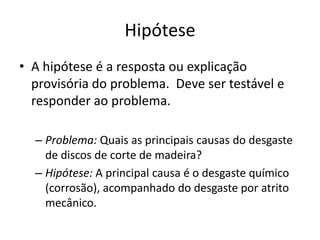 HipóteseA hipóteseé a respostaouexplicaçãoprovisória do problema.  Devesertestável e responder aoproblema. Problema: Quais as principaiscausas do desgaste de discos de corte de madeira?Hipótese: A principal causaé o desgastequímico (corrosão), acompanhado do desgasteporatritomecânico.