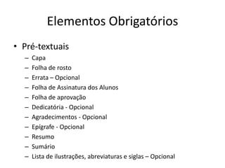 ElementosObrigatóriosPré-textuaisCapaFolhade rostoErrata – OpcionalFolhade Assinatura dos AlunosFolhade aprovaçãoDedicatória- OpcionalAgradecimentos- OpcionalEpígrafe- OpcionalResumoSumárioListade ilustrações, abreviaturas e siglas – Opcional