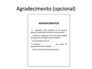 Agradecimento (opcional)AGRADECIMENTOS  A  realização deste trabalho só foi possível graças à colaboração direta de muitas pessoas:    a todos os colegas do Curso de Especialização de Engenharia de Segurança do Trabalho.     Ao orientador, Prof. Dr. ........  À empresa ...   ...    .   que cedeu os equipamentos para medição. .........     Aos funcionários do Laboratório de ......