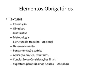 ElementosObrigatóriosTextuaisIntroduçãoObjetivosJustificativaMetodologiaEstruturado trabalho - OpcionalDesenvolvimentoFundamentaçãoteóricaAplicaçãoprática, resultados. ConclusãoouConsideraçõesfinaisSugestõesparatrabalhosfuturos – Opcionais