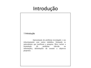 Introdução1 Introdução	Apresentação do problema investigado e seu relacionamento com outros trabalhos, formando os antecedentes que justificam a pesquisa. Deve incluir a formulação do problema (dúvida ou informação), delimitações do assunto e objetivos propostos.