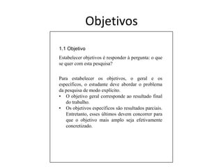 Objetivos1.1 ObjetivoEstabelecer objetivos é responder à pergunta: o que se quer com esta pesquisa?Para estabelecerosobjetivos, o geral e osespecíficos, o estudantedeveabordar o problema da pesquisa de modoexplícito.O objetivogeralcorrespondeaoresultado final do trabalho. 