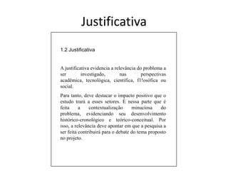 Osobjetivosespecíficossãoresultadosparciais. Entretanto, essesúltimosdevemconcorrerparaque o objetivomaisamplosejaefetivamenteconcretizado.Justificativa1.2 JustificativaA justificativa evidencia a relevância do problema a ser investigado, nas perspectivas acadêmica, tecnológica, científica, f1!osófica ou social.Para tanto, deve destacar o impacto positivo que o estudo trará a esses setores. É nessa parte que é feita a contextualização minuciosa do problema, evidenciando seu desenvolvimento histórico-cronológico e teórico-conceitual. Por isso, a relevância deve apontar em que a pesquisa a ser feita contribuirá para o debate do tema proposto no projeto.