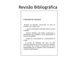 RevisãoBibliográfica2 Revisão da Literatura Reunião da literatura concernente ao tema do trabalho com o objetivo de:      - oferecer informações relevantes sobre o assunto estudado;    - oferecer subsídios para melhor compreensão e interpretação dos resultados a serem apresentados no decorrer do trabalho;    - comprovar a necessidade ou a oportunidade do estudo.     A revisão da literatura não deve ser uma sequência impessoal de resumos de outros trabalhos; ao contrário deve incluir a contribuição do autor demonstrando que os trabalhos foram examinados e criticados objetivamente.