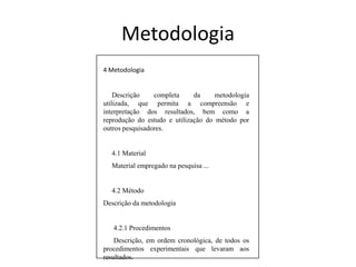 4 Metodologia     Descrição completa da metodologia utilizada, que permita a compreensão e interpretação dos resultados, bem como a reprodução do estudo e utilização do método por outros pesquisadores.     4.1 Material     Material empregado na pesquisa ...     4.2 MétodoDescrição da metodologia4.2.1 Procedimentos      Descrição, em ordem cronológica, de todos os procedimentos experimentais que levaram aos resultados.Metodologia