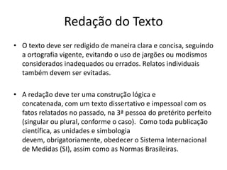 Redação do TextoO textodeveserredigido de maneiraclara e concisa, seguindo a ortografiavigente, evitando o uso de jargõesoumodismosconsideradosinadequadosouerrados. Relatosindividuaistambémdevemserevitadas. A redaçãodeveterumaconstruçãológica e concatenada, com um textodissertativo e impessoal com osfatosrelatados no passado, na 3ª pessoa do pretéritoperfeito (singular ou plural, conforme o caso).  Como todapublicaçãocientífica, as unidades e simbologiadevem, obrigatoriamente, obedecer o SistemaInternacional de Medidas (SI), assimcomo as NormasBrasileiras.