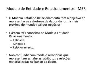 Modelo de Entidade e Relacionamentos - MERO ModeloEntidade-Relacionamento tem o objetivo de representar as estruturas de dados da forma maispróxima do mundo real dos negócios.Existemtrêsconceitos no ModeloEntidadeRelacionamento: Entidade, Atributoe Relacionamento.Nãoconfundir com modelorelacional, querepresentamas tabelas, atributos e relaçõesmaterializadasno banco de dados.