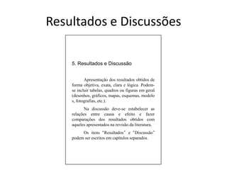 5. Resultados e Discussão	Apresentação dos resultados obtidos de forma objetiva, exata, clara e lógica. Podem-se incluir tabelas, quadros ou figuras em geral (desenhos, gráficos, mapas, esquemas, modelos, fotografias, etc.).	Na discussão deve-se estabelecer as relações entre causa e efeito e fazer comparações dos resultados obtidos com aqueles apresentados na revisão da literatura.	Os itens “Resultados” e “Discussão” podem ser escritos em capítulos separados.Resultados e Discussões