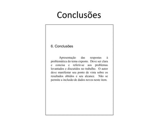 6. Conclusões	Apresentação das respostas à problemática do tema exposto.  Deve ser clara e concisa e referir-se aos problemas levantados e discutidos no trabalho.  O autor deve manifestar seu ponto de vista sobre os resultados obtidos e seu alcance.  Não se permite a inclusão de dados novos neste item.Conclusões