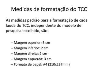 Medidas de formatação do TCCAs medidaspadrãopara a formatação de cadalauda do TCC, independente do modelo de pesquisaescolhido, são: Margemsuperior: 3 cm Margeminferior: 2 cm Margemdireita: 2 cm Margemesquerda: 3 cm Formato de papel: A4 (210x297mm) 