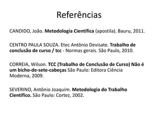 ReferênciasCANDIDO, João. MetodologiaCientífica(apostila). Bauru, 2011.CENTRO PAULA SOUZA. EtecAntônioDevisate. Trabalho de conclusão de curso / tcc- Normasgerais. São Paulo, 2010.CORREIA, Wilson. TCC (Trabalho de Conclusão de Curso) Nãoé um bicho-de-sete-cabeçasSão Paulo: EditoraCiênciaModerna, 2009.SEVERINO, AntônioJoaquim. Metodologia do TrabalhoCientífico. São Paulo: Cortez, 2002.