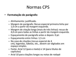 Normas CPSFormatação de parágrafo: Alinhamento: justificado. Margem de parágrafo: Recuo especial primeiralinhapor 1,0 cm a partir da margemesquerda. Margem de citação longa (mais de trêslinhas): recuo de 4,0 cm paratodas as linhas a partir da margemesquerda. Espaçamento de parágrafo antes e depois: 0 pt: Espaçamento entre linhas: 1,5 cm No caso de citações (recuo especial de 4 cm), legendas, tabelas, etc., devemserdigitadosemespaço simples. Fonte: Arial 12 (para o texto) e 14 (paratítulos de capítulos) Arial 10 paracitaçõeslongasounotas de rodapé