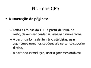 Normas CPSNumeração de páginas: Todas as folhas do TCC, a partir da folha de rosto, devemsercontadas, mas nãonumeradas. A partir da folha de SumárioatéListas, usaralgarismosromanosseqüenciais no canto superior direito. A partir da Introdução, usaralgarismosarábicos