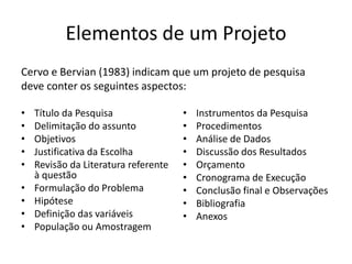 Elementos de um ProjetoCervo e Bervian (1983) indicamque um projeto de pesquisadeveconterosseguintesaspectos: Títuloda PesquisaDelimitaçãodo assuntoObjetivosJustificativada EscolhaRevisãoda LiteraturareferenteàquestãoFormulaçãodo ProblemaHipóteseDefiniçãodas variáveisPopulaçãoouAmostragemInstrumentosda PesquisaProcedimentosAnálise de DadosDiscussãodos ResultadosOrçamentoCronogramade ExecuçãoConclusãofinal e ObservaçõesBibliografiaAnexos