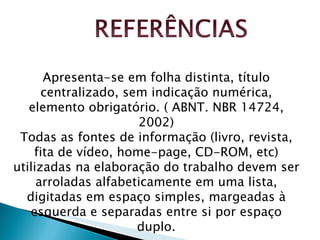 Apresenta-se em folha distinta, título centralizado, sem indicação numérica, elemento obrigatório. ( ABNT. NBR 14724, 2002) Todas as fontes de informação (livro, revista, fita de vídeo, home-page, CD-ROM, etc) utilizadas na elaboração do trabalho devem ser arroladas alfabeticamente em uma lista, digitadas em espaço simples, margeadas à esquerda e separadas entre si por espaço duplo. 