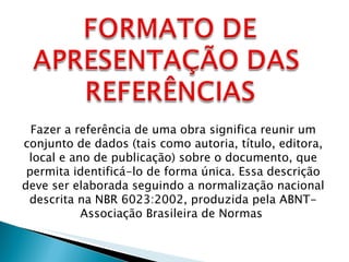 Fazer a referência de uma obra significa reunir um conjunto de dados (tais como autoria, título, editora, local e ano de publicação) sobre o documento, que permita identificá-lo de forma única. Essa descrição deve ser elaborada seguindo a normalização nacional descrita na NBR 6023:2002, produzida pela ABNT- Associação Brasileira de Normas  
