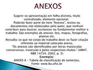 Sugere-se apresentação em folha distinta, título centralizado, elemento opcional.  Poderão fazer parte do item "Anexos", textos ou documentos não elaborados pelo autor, que venham contribuir para ilustrar, esclarecer ou fundamentar melhor o trabalho. São exemplos de anexos: leis, mapas, fotografias, plantas etc. Ressalta-se que no corpo do trabalho deve-se fazer citação referente ao material colocado anexo. "Os anexos são identificados por letras maiúsculas consecutivas, travessão e pelos respectivos títulos." (ABNT. NBR 14724, 2002, p. 5) Exemplo: ANEXO A – Tabela de classificação de sementes. Fonte: www.bu.ufsc.br 
