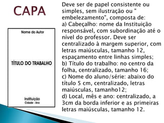 Deve ser de papel consistente ou simples, sem ilustração ou " embelezamento", composta de:  a) Cabeçalho: nome da Instituição responsável, com subordinação até o nível do professor. Deve ser centralizado à margem superior, com letras maiúsculas, tamanho 12, espaçamento entre linhas simples; b) Título do trabalho: no centro da folha, centralizado, tamanho 16; c) Nome do aluno/série: abaixo do título 5 cm, centralizado, letras maiúsculas, tamanho12; d) Local, mês e ano: centralizado, a 3cm da borda inferior e as primeiras letras maiúsculas, tamanho 12.  