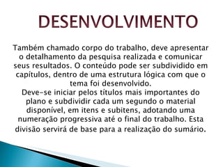 Também chamado corpo do trabalho, deve apresentar o detalhamento da pesquisa realizada e comunicar seus resultados. O conteúdo pode ser subdividido em capítulos, dentro de uma estrutura lógica com que o tema foi desenvolvido. Deve-se iniciar pelos títulos mais importantes do plano e subdividir cada um segundo o material disponível, em itens e subitens, adotando uma numeração progressiva até o final do trabalho. Esta divisão servirá de base para a realização do sumário . 