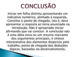 Iniciar em folha distinta apresentando um indicativo numérico, alinhado à esquerda.  Constitui o ponto de chegada, isto é, deve apresentar a resposta ao tema anunciado na introdução. Não é apropriado iniciar afirmando que vai concluir. A conclusão não é uma idéia nova ou um resumo marcante dos argumentos principais, é síntese interpretativa dos elementos dispersos pelo trabalho, ponto de chegada das deduções lógicas, baseadas no desenvolvimento. 
