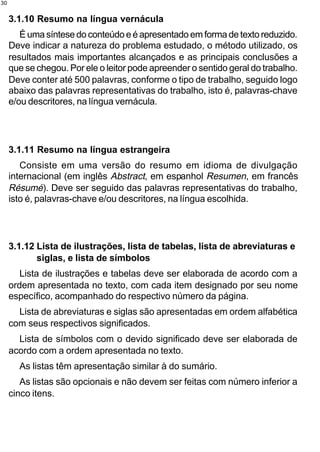 30


     3.1.10 Resumo na língua vernácula
        É uma síntese do conteúdo e é apresentado em forma de texto reduzido.
     Deve indicar a natureza do problema estudado, o método utilizado, os
     resultados mais importantes alcançados e as principais conclusões a
     que se chegou. Por ele o leitor pode apreender o sentido geral do trabalho.
     Deve conter até 500 palavras, conforme o tipo de trabalho, seguido logo
     abaixo das palavras representativas do trabalho, isto é, palavras-chave
     e/ou descritores, na língua vernácula.




     3.1.11 Resumo na língua estrangeira
        Consiste em uma versão do resumo em idioma de divulgação
     internacional (em inglês Abstract, em espanhol Resumen, em francês
     Résumé). Deve ser seguido das palavras representativas do trabalho,
     isto é, palavras-chave e/ou descritores, na língua escolhida.




     3.1.12 Lista de ilustrações, lista de tabelas, lista de abreviaturas e
            siglas, e lista de símbolos
        Lista de ilustrações e tabelas deve ser elaborada de acordo com a
     ordem apresentada no texto, com cada item designado por seu nome
     específico, acompanhado do respectivo número da página.
       Lista de abreviaturas e siglas são apresentadas em ordem alfabética
     com seus respectivos significados.
       Lista de símbolos com o devido significado deve ser elaborada de
     acordo com a ordem apresentada no texto.
       As listas têm apresentação similar à do sumário.
        As listas são opcionais e não devem ser feitas com número inferior a
     cinco itens.
 