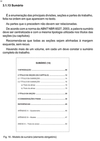 32

     3.1.13 Sumário


        É a enumeração das principais divisões, seções e partes do trabalho,
     feita na ordem em que aparecem no texto.
       As partes que o precedem não devem ser relacionadas.
       De acordo com a norma da ABNT NBR 6027, 2003, a palavra sumário
     deve ser centralizada e com a mesma tipologia utilizada nos títulos das
     seções (ou capítulos).
       Recomenda-se que todas as seções sejam alinhadas à margem
     esquerda, sem recuo.
       Havendo mais de um volume, em cada um deve constar o sumário
     completo do trabalho.




     Fig. 16 - Modelo de sumário (elemento obrigatório)
 