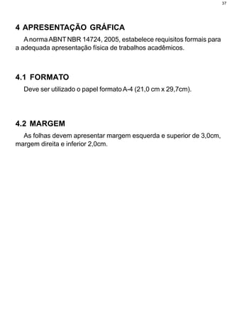 37




4 APRESENTAÇÃO GRÁFICA
   A norma ABNT NBR 14724, 2005, estabelece requisitos formais para
a adequada apresentação física de trabalhos acadêmicos.



4.1 FORMATO
  Deve ser utilizado o papel formato A-4 (21,0 cm x 29,7cm).




4.2 MARGEM
  As folhas devem apresentar margem esquerda e superior de 3,0cm,
margem direita e inferior 2,0cm.
 