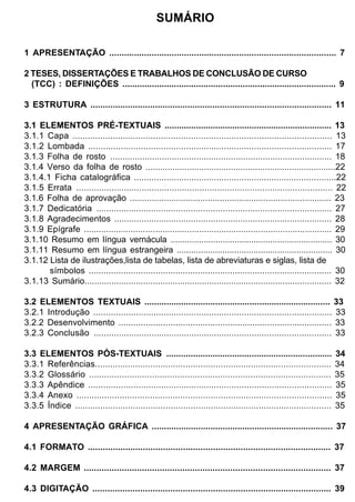 SUMÁRIO

1 APRESENTAÇÃO ........................................................................................... 7

2 TESES, DISSERTAÇÕES E TRABALHOS DE CONCLUSÃO DE CURSO
  (TCC) : DEFINIÇÕES ....................................................................................... 9

3 ESTRUTURA ................................................................................................. 11

3.1 ELEMENTOS PRÉ-TEXTUAIS ..................................................................... 13
3.1.1 Capa ....................................................................................................... 13
3.1.2 Lombada ................................................................................................. 17
3.1.3 Folha de rosto .......................................................................................... 18
3.1.4 Verso da folha de rosto ..............................................................................22
3.1.4.1 Ficha catalográfica .................................................................................22
3.1.5 Errata ...................................................................................................... 22
3.1.6 Folha de aprovação ................................................................................... 23
3.1.7 Dedicatória ............................................................................................... 27
3.1.8 Agradecimentos ........................................................................................ 28
3.1.9 Epígrafe ..................................................................................................... 29
3.1.10 Resumo em língua vernácula .................................................................... 30
3.1.11 Resumo em língua estrangeira ................................................................. 30
3.1.12 Lista de ilustrações,lista de tabelas, lista de abreviaturas e siglas, lista de
       símbolos .................................................................................................. 30
3.1.13 Sumário..................................................................................................... 32

3.2 ELEMENTOS TEXTUAIS ............................................................................ 33
3.2.1 Introdução ............................................................................................... 33
3.2.2 Desenvolvimento ...................................................................................... 33
3.2.3 Conclusão ............................................................................................... 33

3.3 ELEMENTOS PÓS-TEXTUAIS ....................................................................                       34
3.3.1 Referências..............................................................................................       34
3.3.2 Glossário ................................................................................................      35
3.3.3 Apêndice .................................................................................................      35
3.3.4 Anexo .....................................................................................................     35
3.3.5 Índice ......................................................................................................   35

4 APRESENTAÇÃO GRÁFICA .......................................................................... 37

4.1 FORMATO ................................................................................................. 37

4.2 MARGEM .................................................................................................. 37

4.3 DIGITAÇÃO ............................................................................................... 39
 