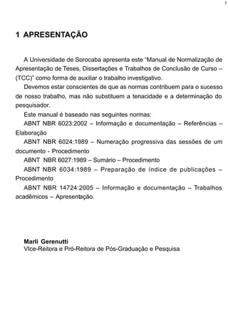 7




1 APRESENTAÇÃO


  A Universidade de Sorocaba apresenta este “Manual de Normalização de
Apresentação de Teses, Dissertações e Trabalhos de Conclusão de Curso –
(TCC)” como forma de auxiliar o trabalho investigativo.
   Devemos estar conscientes de que as normas contribuem para o sucesso
de nosso trabalho, mas não substituem a tenacidade e a determinação do
pesquisador.
  Este manual é baseado nas seguintes normas:
  ABNT NBR 6023:2002 – Informação e documentação – Referências –
Elaboração
   ABNT NBR 6024:1989 – Numeração progressiva das sessões de um
documento - Procedimento
   ABNT NBR 6027:1989 – Sumário – Procedimento
   ABNT NBR 6034:1989 – Preparação de índice de publicações –
Procedimento
   ABNT NBR 14724:2005 – Informação e documentação – Trabalhos
acadêmicos – Apresentação.




  Marli Gerenutti
  VIce-Reitora e Pró-Reitora de Pós-Graduação e Pesquisa
 