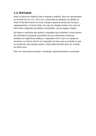 1.2 TEXTUAIS
Essa é a parte do trabalho onde é exposta a matéria. Deve ser apresentado
no formato A4 (21 cm x 29,7 cm), recomenda-se obedecer ao padrão de
fonte Times New Roman ou Arial, margens iguais as partes pré-textuais,
espacejamento 1,5 entre linhas. Em caso de citações diretas com mais de
três linhas e legendas de tabelas e ilustrações, usa-se espaço simples.

Os títulos e subtítulos das seções e subseções que compõem o texto devem
ser alinhados à esquerda, precedidos de seus indicativos numéricos
grafados em algarismos arábicos e separados entre si por um espaço de
caractere e os títulos devem ser separados do texto que os precede ou que
os sucede por dois espaços duplos. Cada seção primária deve ser iniciada
em folha nova.

Deve ter três partes principais: introdução, desenvolvimento e conclusão.
 
