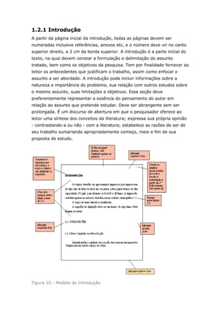 1.2.1 Introdução
A partir da página inicial da introdução, todas as páginas devem ser
numeradas inclusive referências, anexos etc, e o número deve vir no canto
superior direito, a 2 cm da borda superior. A introdução é a parte inicial do
texto, na qual devem constar a formulação e delimitação do assunto
tratado, bem como os objetivos da pesquisa. Tem por finalidade fornecer ao
leitor os antecedentes que justificam o trabalho, assim como enfocar o
assunto a ser abordado. A introdução pode incluir informações sobre a
natureza e importância do problema, sua relação com outros estudos sobre
o mesmo assunto, suas limitações e objetivos. Essa seção deve
preferentemente representar a essência do pensamento do autor em
relação ao assunto que pretende estudar. Deve ser abrangente sem ser
prolongada. É um discurso de abertura em que o pesquisador oferece ao
leitor uma síntese dos conceitos da literatura; expressa sua própria opinião
- contrastando-a ou não - com a literatura; estabelece as razões de ser de
seu trabalho sumariando apropriadamente começo, meio e fim de sua
proposta de estudo.




Figura 10 - Modelo de Introdução
 