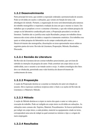 1.2.2 Desenvolvimento
Parte principal do texto, que contém a exposição ordenada e pormenorizada do assunto.
Pode ser dividida em seções e subseções, que variam em função do tema e da
abordagem do método. Portanto, a organização do texto será determinada pela natureza
do trabalho monográfico e respeitará a tradição da área em que o mesmo se insere. Em
trabalhos que se propõem a rever e comentar a literatura, e que não relatam pesquisa de
campo ou de laboratório conduzida pelo autor, a Proposição precederá a revisão de
literatura. Também não se justifica uma seção Resultados, porque em trabalhos dessa
natureza não existe coleta de dados e respectivo tratamento estatístico. Em trabalhos nos
quais se relata pesquisa de laboratório ou de campo conduzida pelo autor, o
Desenvolvimento das monografias, dissertações ou teses apresentarão nessa ordem as
seguintes partes do texto: Revisão da Literatura; Proposição; Método; Resultados;
Discussão.



1.2.2.1 Revisão da Literatura
Da Revisão da Literatura devem constar trabalhos preexistentes, que serviram de
subsídio às intenções de pesquisa do autor. Pode constituir um corpo único ou ser
subdividida, caso o assunto a ser tratado assim o exija. A ordem cronológica dos fatos
deve ser obedecida, permitindo uma visão histórica do desenvolvimento do
conhecimento do tema.



1.2.2.2 Proposição
A seção da Proposição destina-se a assentar as intenções do autor em relação ao
assunto. Deve expressar coerência recíproca entre o título e as seções de Revisão da
Literatura e o Material e Método.



1.2.2.3 Método
A seção de Método destina-se a expor os meios dos quais o autor se valeu para a
execução do trabalho. Pode ser redigida em corpo único ou dividida em subseções. As
subseções mais comuns são: Sujeitos, Material, Procedimentos. Se houver preferência
por redigir em corpo único, a cada produto, material ou equipamento citado no texto,
corresponderá uma nota de rodapé na qual constará no mínimo o tipo e a origem do
meio empregado.



1.2.2.4 Resultados
 