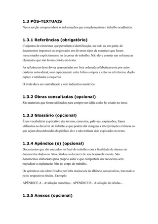 1.3 PÓS-TEXTUAIS
Nesta secção compreendem as informações que complementam o trabalho acadêmico.



1.3.1 Referências (obrigatório)
Conjuntos de elementos que permitem a identificação, no todo ou em parte, de
documentos impressos ou registrados em diversos tipos de materiais que foram
mencionados explicitamente no decorrer do trabalho. Não deve constar nas referencias
elementos que não foram citados no texto.

As referências deverão ser apresentadas em lista ordenada alfabeticamente por autor
(sistema autor-data), usar espaçamento entre linhas simples e entre as referências, duplo
espaço e alinhados à esquerda.

O título deve ser centralizado e sem indicativo numérico.



1.3.2 Obras consultadas (opcional)
São materiais que foram utilizados para compor um idéia e não foi citado no texto.



1.3.3 Glossário (opcional)
É um vocabulário explicativo dos termos, conceitos, palavras, expressões, frases
utilizadas no decorrer do trabalho e que podem dar margens a interpretações errôneas ou
que sejam desconhecidas do público alvo e não tenham sido explicados no texto.



1.3.4 Apêndice (s) (opcional)
Documentos que são anexados no final do trabalho com a finalidade de abonar ou
documentar dados ou fatos citados no decorrer de seu desenvolvimento. São
documentos elaborados pelo próprio autor e que completam seu raciocínio sem,
prejudicar a explanação feita no corpo do trabalho.

Os apêndices são identificados por letra maiúscula do alfabeto consecutivas, travessão e
pelos respectivos títulos. Exemplo:

APÊNDICE A - Avaliação numérica... APENDICE B - Avaliação de células...



1.3.5 Anexos (opcional)
 