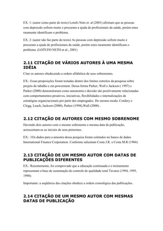 EX. 1: (autor como parte do texto) Lotufo Neto et. al (2001) afirmam que as pessoas
com depressão sofrem muito e procuram a ajuda de profissionais da saúde, porém estes
raramente identificam o problema.

EX. 2: (autor não faz parte do texto) As pessoas com depressão sofrem muito e
procuram a ajuda de profissionais da saúde, porém estes raramente identificam o
problema. (LOTUFO NETO et al., 2001)



2.11 CITAÇÃO DE VÁRIOS AUTORES À UMA MESMA
IDÉIA
Citar os autores obedecendo a ordem alfabética de seus sobrenomes.

EX.: Essas proposições foram testadas dentro dos limites estreitos da pesquisa sobre
projeto do tabalho e em powerment. Dessa forma Parker, Wall e Jackson ( 1997) e
Parker (2000) demonstraram como autonomia e decisão são positivamente relacionadas
com comportamentos proativos, iniciativas, flexibilidades e internalizações de
estratégias organizacionais por parte dos empregados. Do mesmo modo, Cordery e
Clegg, Leach, Jackson (2000), Parker (1998),Wall (2000) .



2.12 CITAÇÃO DE AUTORES COM MESMO SOBRENOME
Havendo dois autores com o mesmo sobrenome e mesma data de publicação,
acrescentam-se as iniciais de seus prenomes.

EX.: 1Os dados para a amostra dessa pesquisa foram coletados no banco de dados
International Finance Corporation. Conforme salientam Costa J.R. e Costa M.R (1984).



2.13 CITAÇÃO DE UM MESMO AUTOR COM DATAS DE
PUBLICAÇÕES DIFERENTES
EX.: Recentemente, foi comprovado que a educação continuada e o treinamento
representam a base de sustentação do controle de qualidade total Tavares (1994, 1995,
1998).

Importante: a seqüência das citações obedece a ordem cronológica das publicações.



2.14 CITAÇÃO DE UM MESMO AUTOR COM MESMAS
DATAS DE PUBLICAÇÃO
 