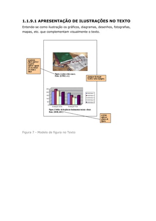 1.1.9.1 APRESENTAÇÃO DE ILUSTRAÇÕES NO TEXTO
Entende-se como ilustração os gráficos, diagramas, desenhos, fotografias,
mapas, etc. que complementam visualmente o texto.




Figura 7 - Modelo de figura no Texto
 
